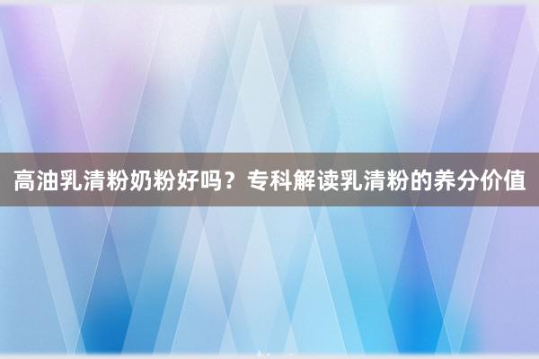 高油乳清粉奶粉好吗？专科解读乳清粉的养分价值