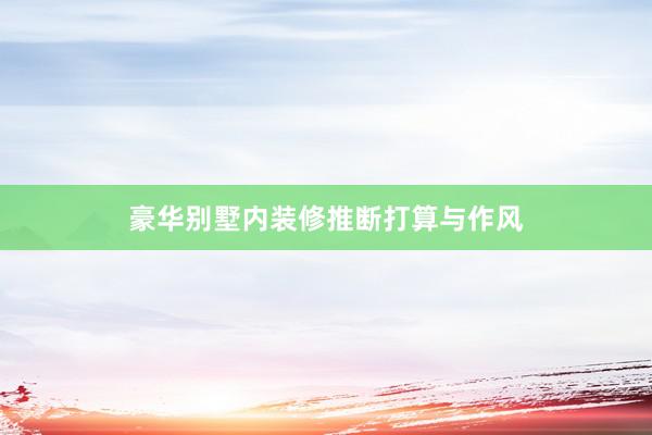 豪华别墅内装修推断打算与作风