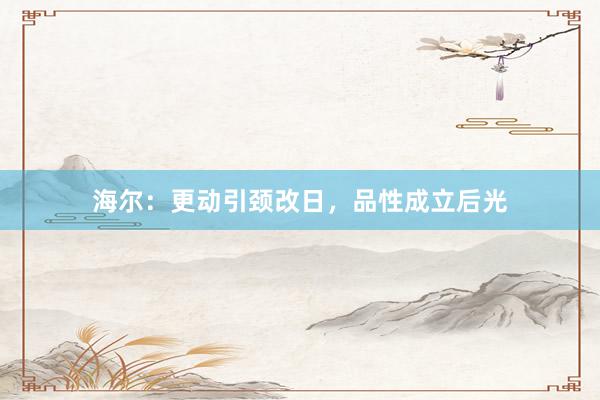 海尔：更动引颈改日，品性成立后光