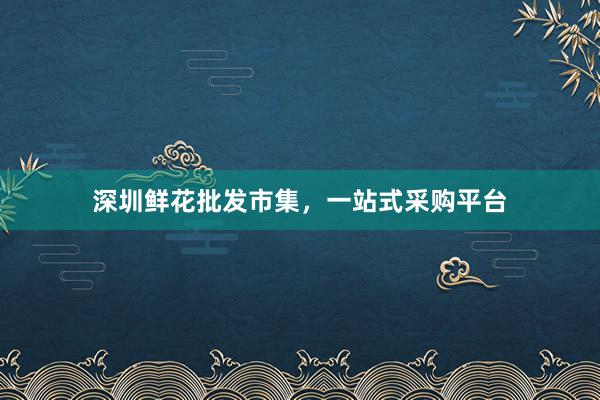 深圳鲜花批发市集，一站式采购平台