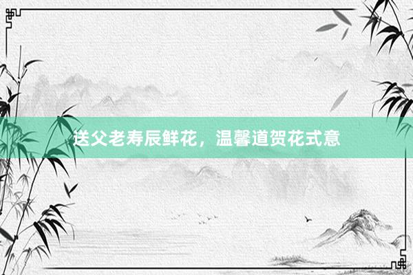 送父老寿辰鲜花，温馨道贺花式意