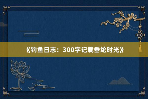 《钓鱼日志：300字记载垂纶时光》