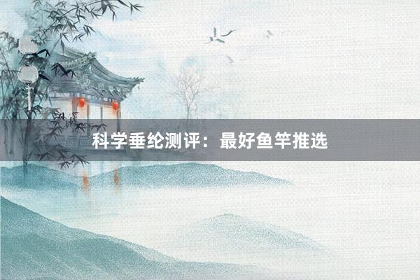 科学垂纶测评：最好鱼竿推选