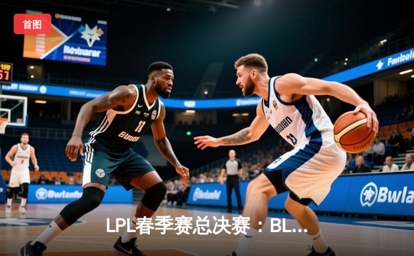 LPL春季赛总决赛：BLG鏖战五局险胜JDG，Elk超神发挥斩获FMVP