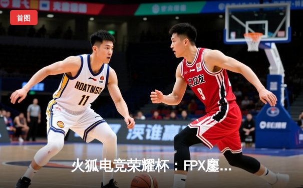 火狐电竞荣耀杯：FPX鏖战五局险胜RNG，GALA超神发挥难救主