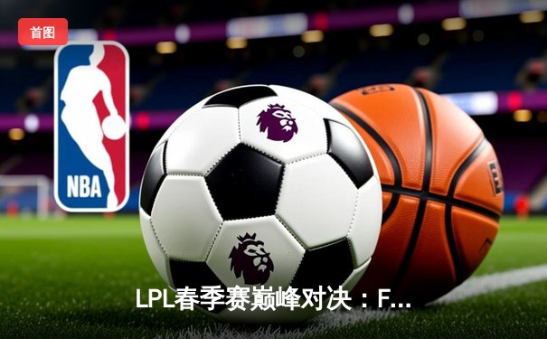 LPL春季赛巅峰对决：FPX鏖战五局力克RNG，翔掌门霞逆天改命
