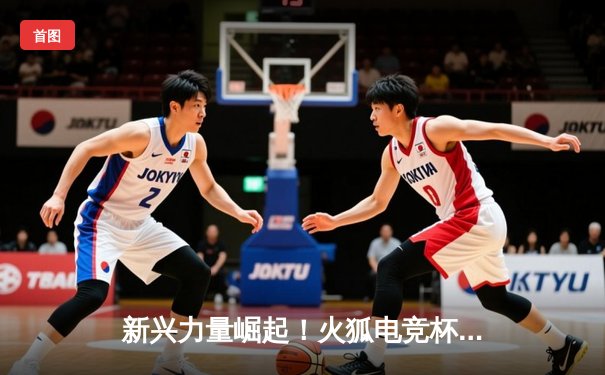 新兴力量崛起！火狐电竞杯青少年篮球邀请赛震撼落幕，明日之星闪耀赛场