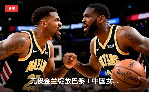 无畏金兰绽放巴黎！中国女篮加时险胜日本夺奥运开门红