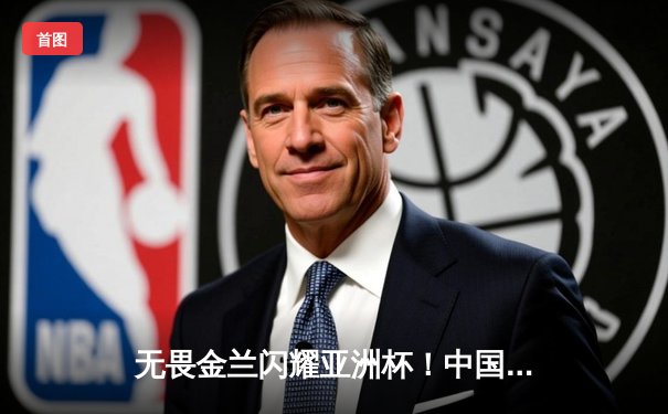 无畏金兰闪耀亚洲杯！中国女篮险胜日本，时隔12年重夺冠军