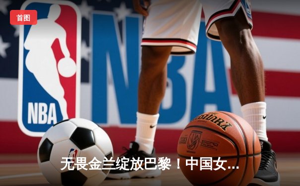 无畏金兰绽放巴黎！中国女篮加时险胜日本夺奥运资格赛开门红