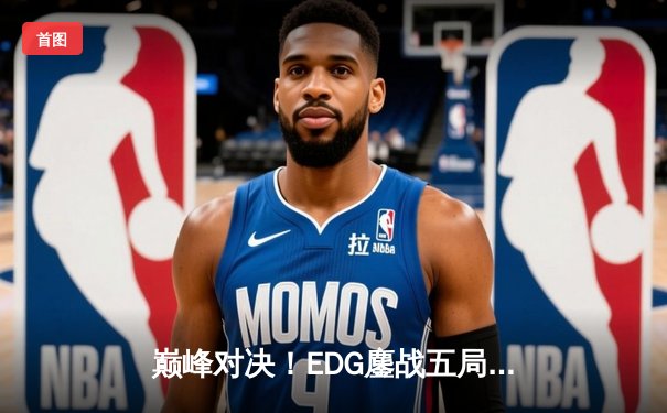 巅峰对决！EDG鏖战五局险胜FPX挺进LPL春季赛总决赛